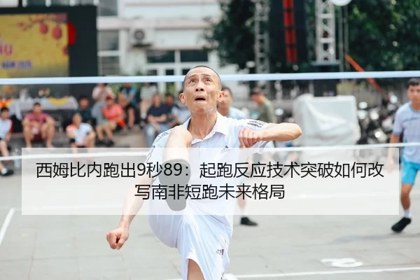西姆比内跑出9秒89：起跑反应技术突破如何改写南非短跑未来格局